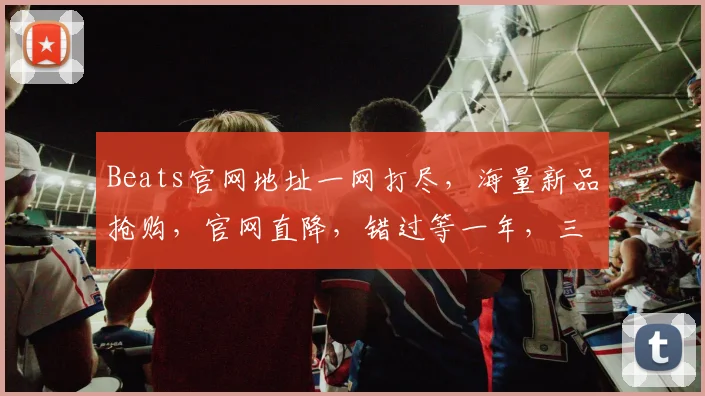 Beats官网地址一网打尽，海量新品抢购，官网直降，错过等一年，三重优惠等你来