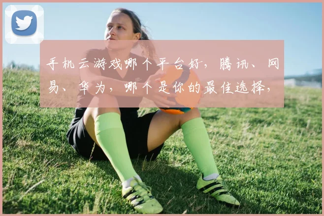手机云游戏哪个平台好，腾讯、网易、华为，哪个是你的最佳选择，三大巨头对决