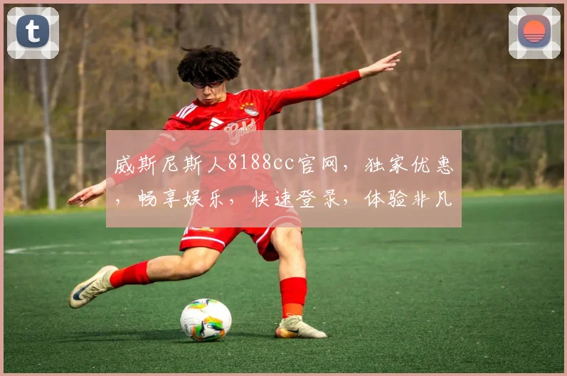 威斯尼斯人8188cc官网，独家优惠，畅享娱乐，快速登录，体验非凡