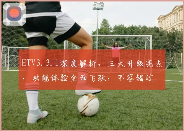 HTV3.3.1深度解析，三大升级亮点，功能体验全面飞跃，不容错过