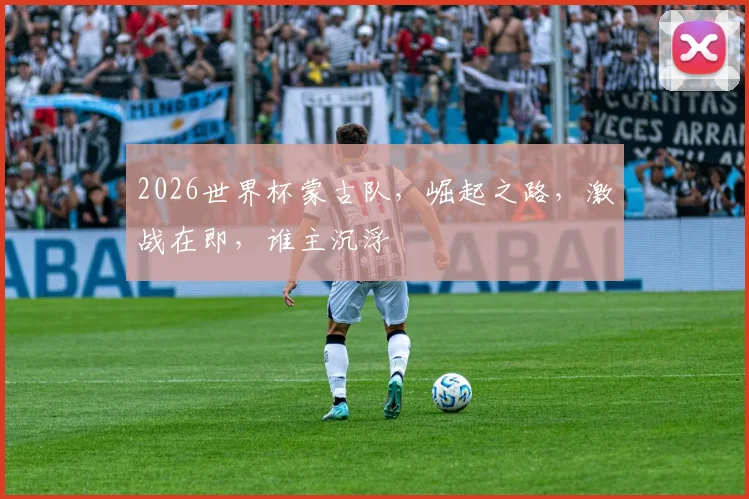 2026世界杯蒙古队，崛起之路，激战在即，谁主沉浮