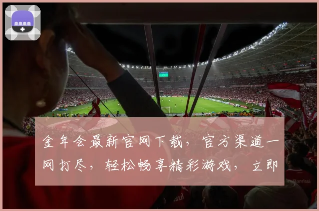 金年会最新官网下载，官方渠道一网打尽，轻松畅享精彩游戏，立即体验