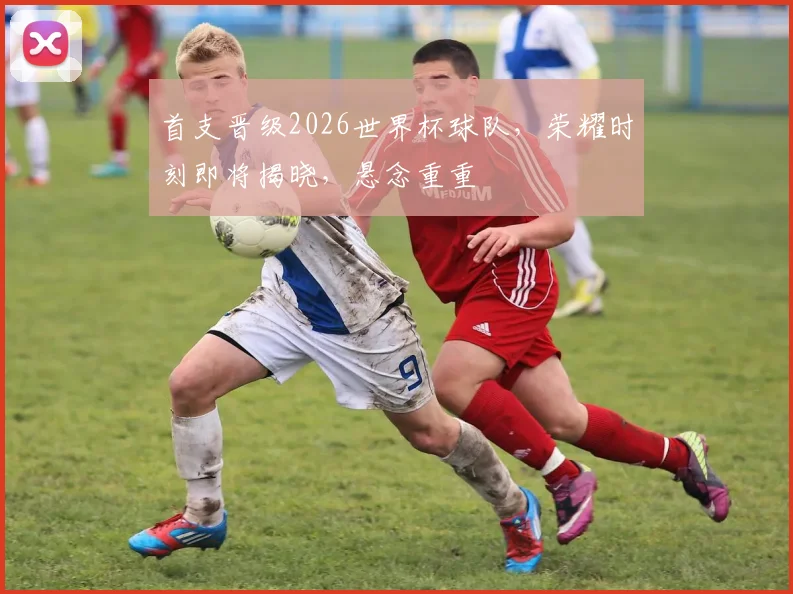 首支晋级2026世界杯球队，荣耀时刻即将揭晓，悬念重重